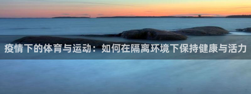 k1体育网址：疫情下的体育与运动：如何在隔离环境下保持健康与活力